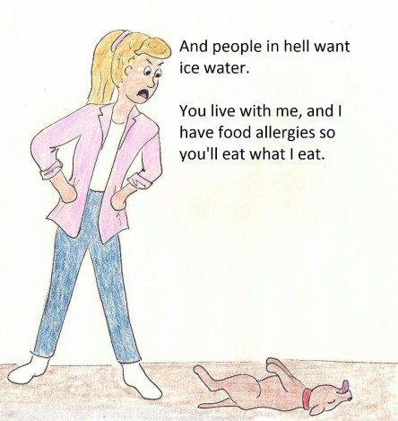 And people in hell want ice water. You live with me, and I have food allergies, so you'll eat what I eat.