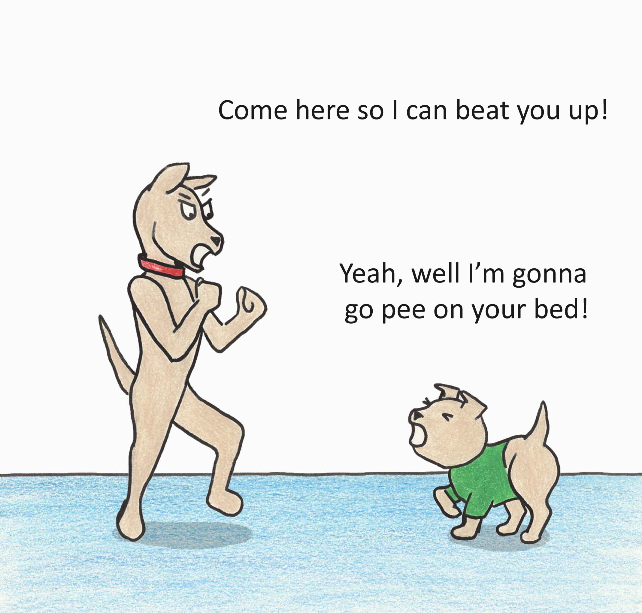 Come here so I can beat you up! Yeah, well I'm gonna go pee on your bed!