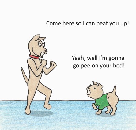 Come here so I can beat you up! Yeah, well I'm gonna go pee on your bed!