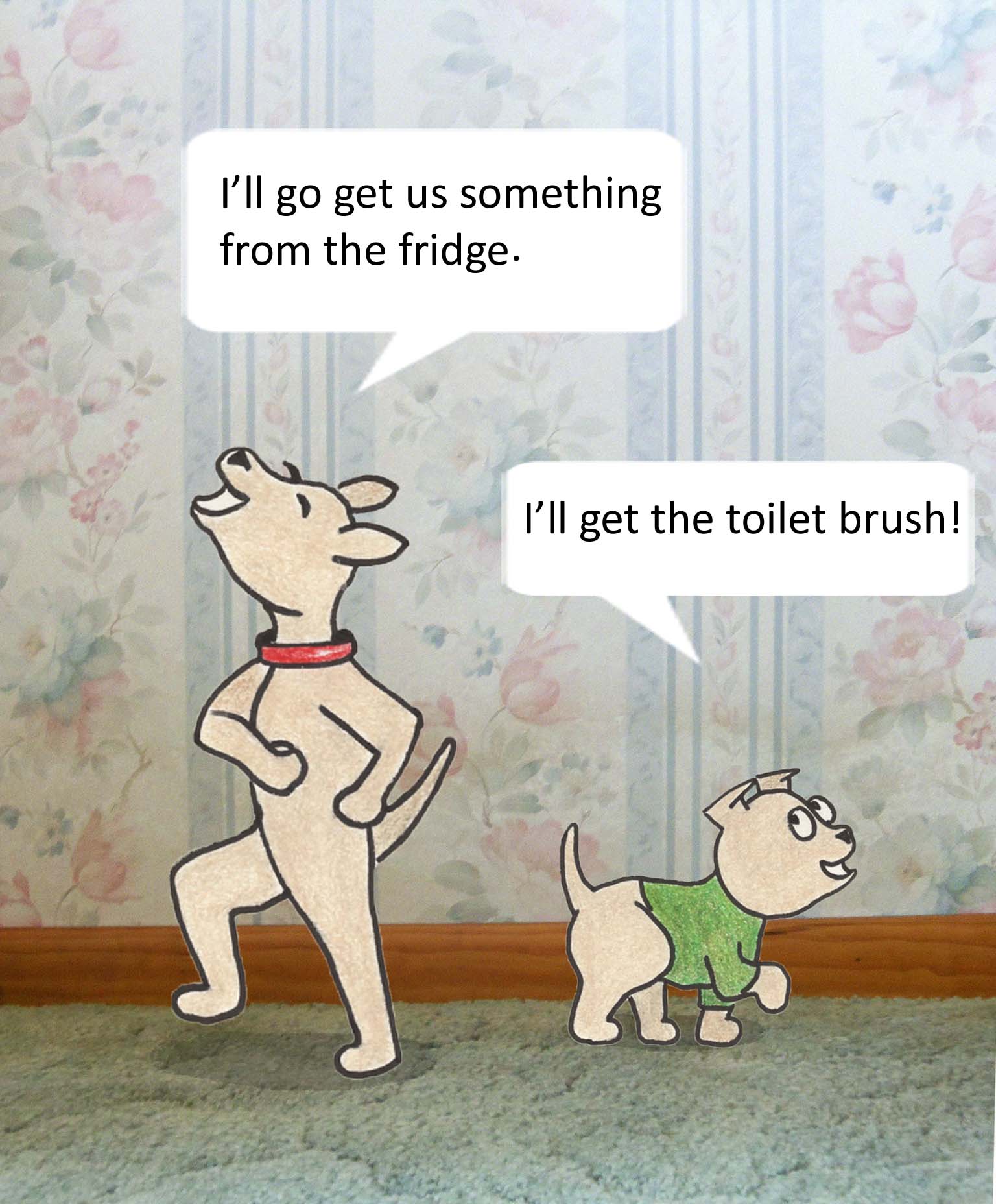 I'll go get us something from the fridge. I'll go get the toilet brush!
