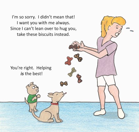 I'm sorry!  I didn't mean that.  I want you with me always.  Since I can't lean over and hug you, take these biscuits instead.  You're right.  Helping is the best!