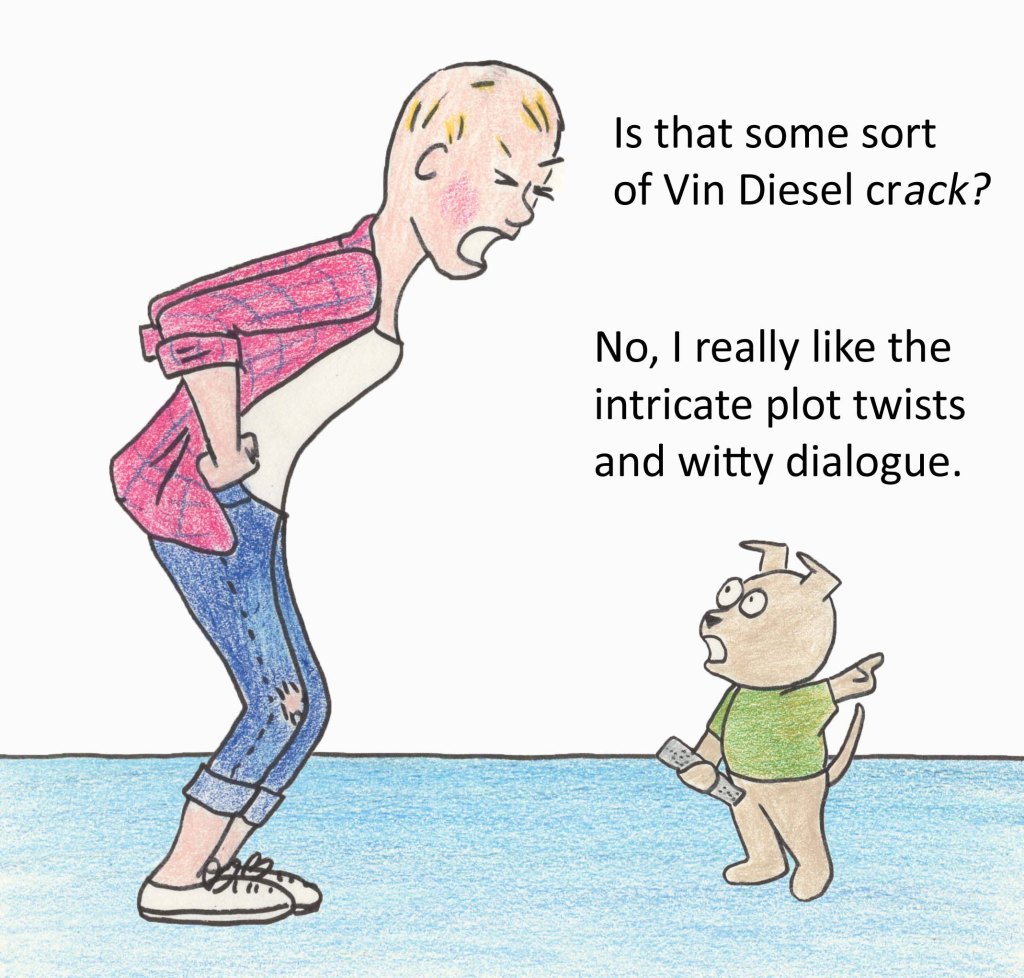 Is that some sort of Vin Diesel crack? No, I really like the intricate plot twists and witty dialogue.