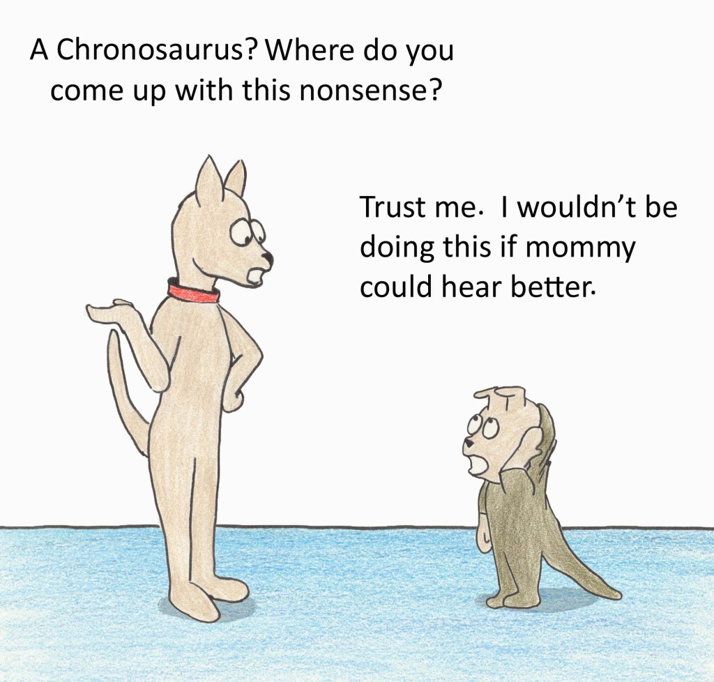 A Chronosaurus? Where do you come up with this nonsense? Trust me. I wouldn't be doing this if mommy could hear better.