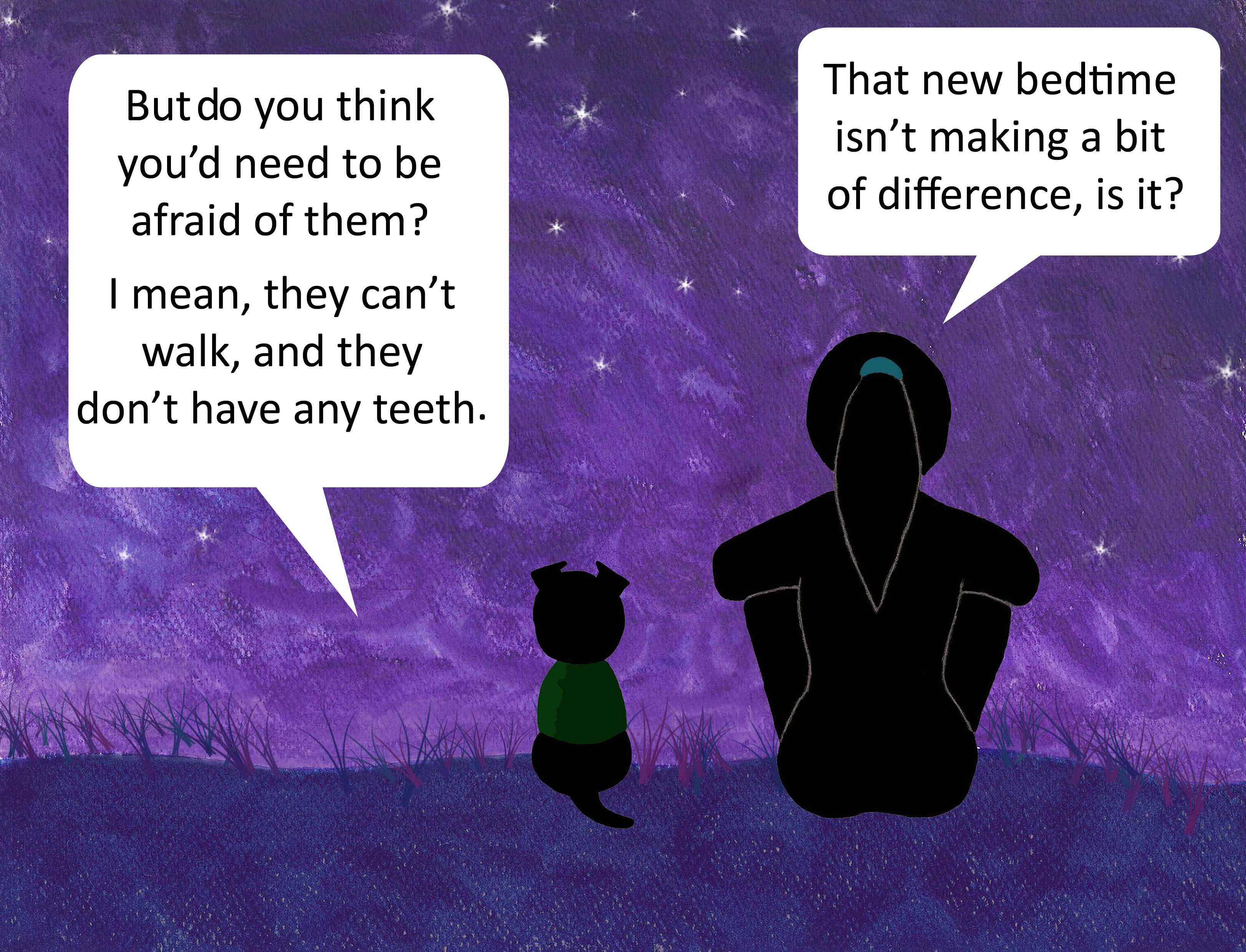 But do you think you'd need to be afraid of them? I mean, they can't walk, and they don't have any teeth. That new bedtime isn't making a bit of difference, is it?