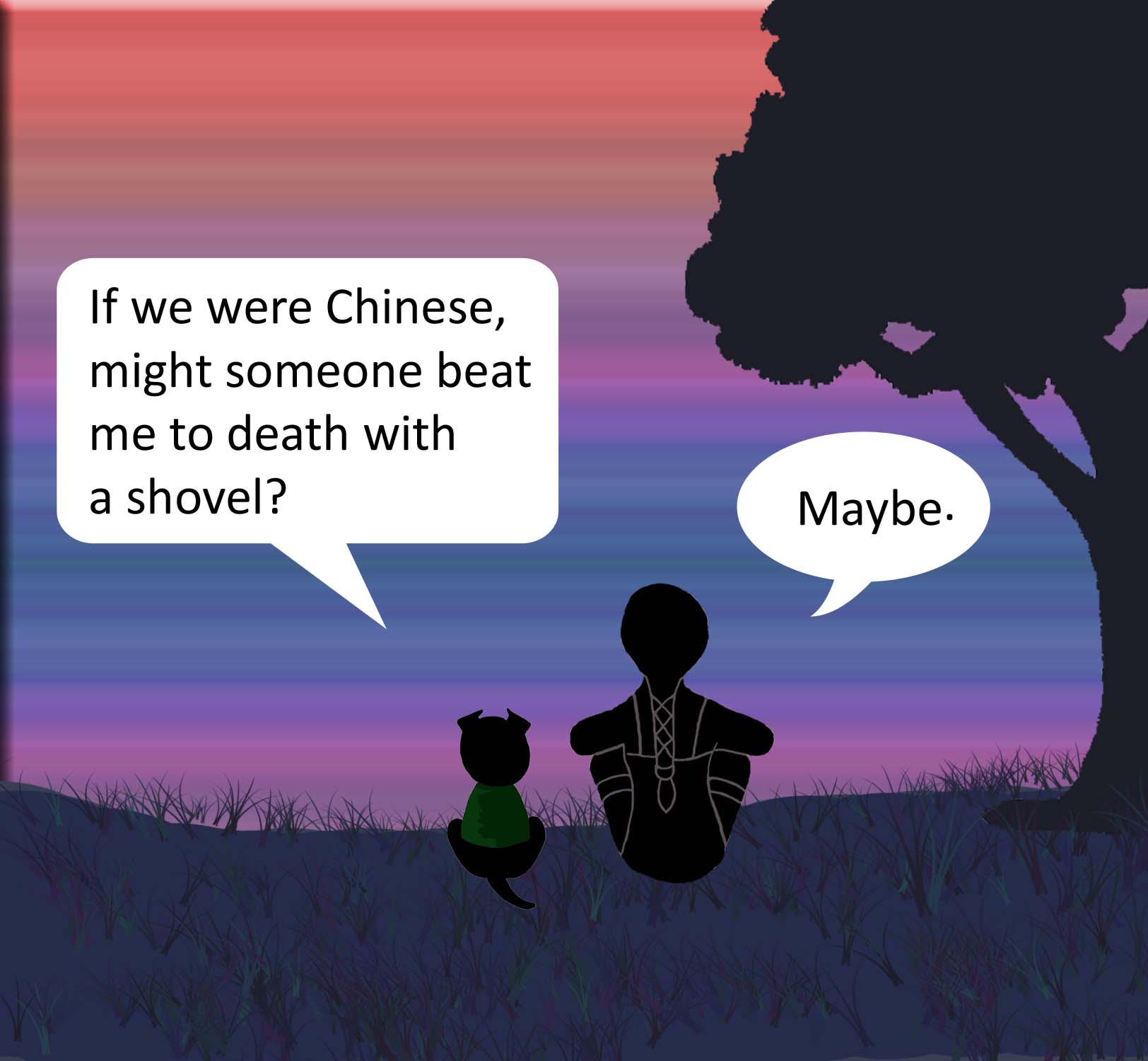 If we were Chinese, might someone beat me to death with a shovel? Maybe